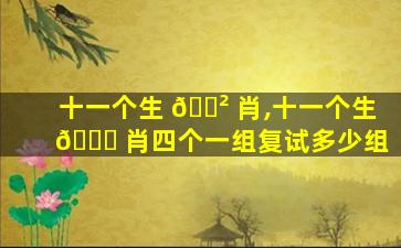 十一个生 🌲 肖,十一个生 🐞 肖四个一组复试多少组